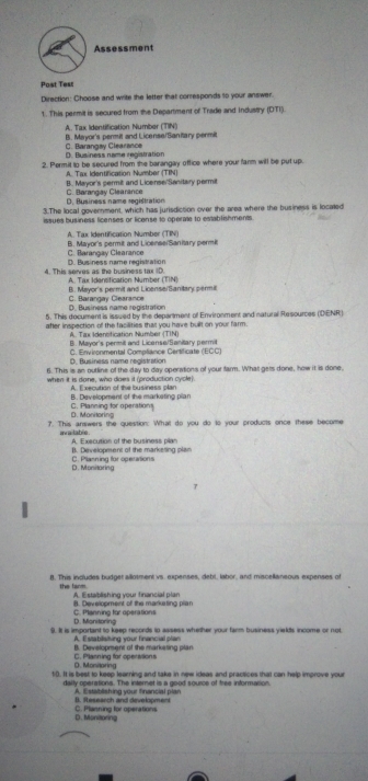 Assessment
Post Tes:
Direction: Choose and write the letter that corresponds to your answer.
1. This permit is secured from the Department of Trade and Industry (DTI).
A. Tax Identification Number (TIN)
B. Mayor's permit and License/Sanflary permit
D. Business name registration C. Barangay Clearance
2. Permit to be secured from the barangay office where your farm will be put up.
A. Tax Identification Number (TIN)
B. Mayor's permit and License/Sanitary permit
D. Business name registration C. Barangay Clearance
3.The local government, which has jurisdiction over the area where the business is located
issues business licenses or license to operate to establishments
A. Tax Identification Number (TIN)
C. Barangay Clearance B. Mayor's permit and License/Sanitary permit
4. This serves as the business tax ID. D. Business name registration
A. Tax Idensification Number (TIN)
B. Mayor's permit and License/Sanitary permi
D. Business name registration C. Barangay Clearance
5. This document is issued by the department of Emvironment and natural Resources (DENR)
after inspection of the facilities that you have built on your farm.
A. Tax Idensification Number (TIN)
B. Mayor's permilt and License/Sanitary permit
C. Environmental Compliance Certificate (ECC)
D. Business name registration
6. This is an outline of the day to day operations of your farm. What gets done, how it is done,
when it is done, who does it (production cycle).
A Execution of the business plan
B. Development of the marketing plan
D. Monitoring C. Planning for operations
?. This answers the question: What do you do to your products once these become
available A. Execution of the business pian
B. Development of the marketing plan
D. Monitoring C. Planning for operations
8. This includes budget allotment vs. expenses, debt, labor, and miscellansous expenses of
the farm. A. Establishing your financial plan
B. Develooment of the marketing plar
D. Manitoring C. Planning for operations
9. It is important to keep records to assess whether your farm business yields income or not
A. Estabilisiting your financial plan
B. Developmens of the markesing plan
O. Monitaring C. Planning for operivtions
10. It is best to keep learning and take in new ideas and practices that can help improve your
dally operations. The internet is a good source of free information.
D. Research and development A. Establishing your financial plar
D. Monitoring C. Planning for operations