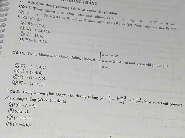 Dường thăng
1. Xác định dạng phương trình và vectơ chỉ phương
(C a
Câu 1. Trong không gian Oxyz cho mặt phẳng () (P):-x-2y+5z-2017=0 và
A vector u(-1;3;5). 
VTCP của Δ? ):2x-y+3z+2018=0. Gọi △ Ilambda giao tuyến của (P) và (Q). Vectơ nào sau đãy là một
⑬ vector u(-1;13;15).
C vector u(1;13;5).
D vector u(-1;13;5). 
Câu 2. Trong không gian Oxyz, dường thẳng d: beginarrayl x=1-2t y=-2+4t z=1endarray. có một vectơ chỉ phương là
④ vector u_4=(-2;4;1).
⑬ vector u_1=(2;4;0).
C vector u_2=(1;-2;0).
D vector u_3=(1;-2;1). 
Câu 3. Trong không gian Oxyz, cho đường thẳng (d):  x/3 = (y+2)/-1 = (z+4)/1 . Một vectơ chỉ phương
của đường thẳng (d) có tọa độ là
④ (0;-2;-4). 
B (0;2;4).
(3;-1;1).
D (3;-1;0).
