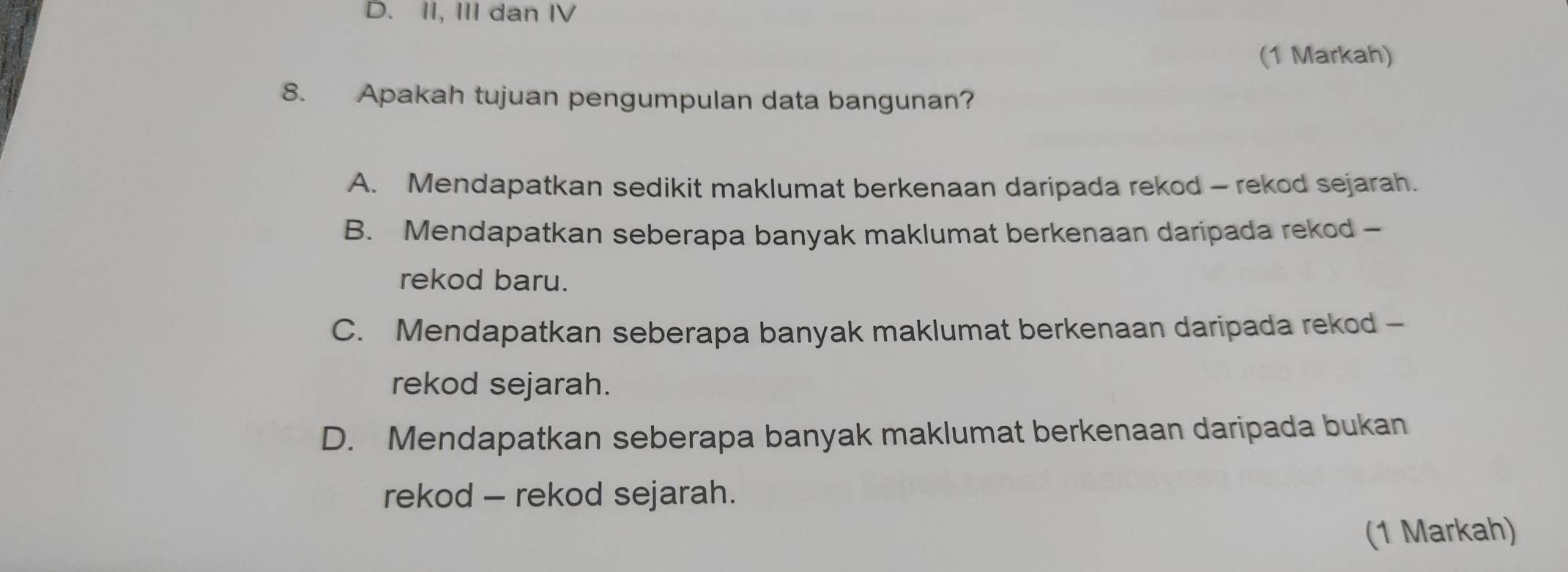 D. II, III dan IV
(1 Markah)
8. Apakah tujuan pengumpulan data bangunan?
A. Mendapatkan sedikit maklumat berkenaan daripada rekod - rekod sejarah.
B. Mendapatkan seberapa banyak maklumat berkenaan daripada rekod -
rekod baru.
C. Mendapatkan seberapa banyak maklumat berkenaan daripada rekod -
rekod sejarah.
D. Mendapatkan seberapa banyak maklumat berkenaan daripada bukan
rekod - rekod sejarah.
(1 Markah)