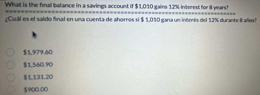 What is the final balance in a savings account if $1,010 gains 12% interest for 8 years?
Cual es el saldo final en una cuenta de ahorros si $ 1,010 gana un interés del 12% durante 8 años?
$1,979.60
$1,560.90
$1,131.20
$900.00