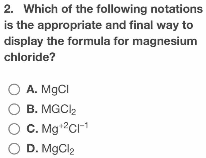 Which of the following notations
is the appropriate and final way to
display the formula for magnesium
chloride?
A. MgCl
B. MGCl_2
C. Mg^(+2)Cl^(-1)
D. MgCl_2