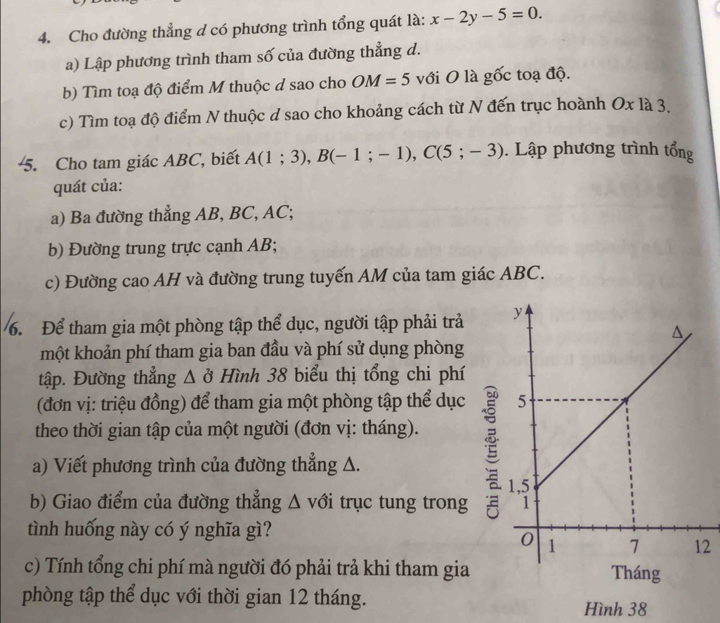 Cho đường thẳng d có phương trình tổng quát là: x-2y-5=0. 
a) Lập phương trình tham số của đường thẳng d. 
b) Tìm toạ độ điểm M thuộc d sao cho OM=5 với O là gốc toạ độ. 
c) Tìm toạ độ điểm N thuộc d sao cho khoảng cách từ N đến trục hoành Oxla
5. Cho tam giác ABC, biết A(1;3), B(-1;-1), C(5;-3). Lập phương trình tổng 
quát của: 
a) Ba đường thẳng AB, BC, AC; 
b) Đường trung trực cạnh AB; 
c) Đường cao AH và đường trung tuyến AM của tam giác ABC. 
6. Để tham gia một phòng tập thể dục, người tập phải trả 
một khoản phí tham gia ban đầu và phí sử dụng phòng 
tập. Đường thẳng Δ ở Hình 38 biểu thị tổng chi phí 
(đơn vị: triệu đồng) để tham gia một phòng tập thể dục 
theo thời gian tập của một người (đơn vị: tháng). 
a) Viết phương trình của đường thẳng A. 

b) Giao điểm của đường thẳng △ v tổi trục tung trong 
tình huống này có ý nghĩa gì? 
2 
c) Tính tổng chi phí mà người đó phải trả khi tham gia 
phòng tập thể dục với thời gian 12 tháng. 
Hình 38