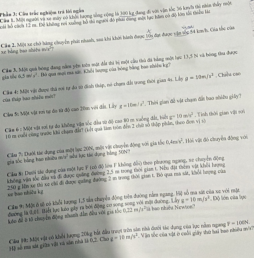 Phần 3: Câu trắc nghiệm trả lời ngắn
Câu 1. Một người và xe máy có khối lượng tổng cộng là 300 kg đang đi với vận tốc 36 km/h thì nhìn thấy một
cái hố cách 12 m. Để không rời xuống hô thì người đó phải dùng một lực hãm có độ lớn tối thiếu là:
Câu 2. Một xe chở hàng chuyển phát nhanh, sau khi khởi hành được 10s đạt được vận tốc 54 km/h. Gia tốc của
xe bằng bao nhiêu m/s^2 ?
Câu 3. Một quả bóng đang nằm yên trên mặt đất thì bị một cầu thủ đá bằng một lực 13,5 N và bóng thu được
gia tốc 6.5m/s^2. Bỏ qua mọi ma sát. Khối lượng của bóng bằng bao nhiêu kg?
Câu 4: Một vật được thả rơi tự do từ đỉnh tháp, nó chạm đất trong thời gian 4s. Lấy g=10m/s^2. Chiều cao
của tháp bao nhiêu mét?
Câu 5: Một vật rơi tự do từ độ cao 20m với đất. Lấy g=10m/s^2 , Thời gian để vật chạm đất bao nhiêu giây?
Câu 6 : Một vật rơi tự do không vận tốc đầu từ độ cao 80 m xuống đất, biết g=10m/s^2. Tính thời gian vật rơi
10 m cuối cùng trước khi chạm đất? (kết quả làm tròn đến 2 chữ số thập phân, theo đơn vị s)
Câu 7: Dưới tác dụng của một lực 20N, một vật chuyển động với gia tốc 0,4m/s^2. Hỏi vật đó chuyển động với
gia tốc bằng bao nhiêu m/s^2 nếu lực tác dụng bằng 50N?
Câu 8: Dưới tác dụng của một lực F (có độ lớn F không đổi) theo phương ngang, xe chuyển động
không vận tốc đầu và đi được quãng đường 2,5 m trong thời gian t. Nếu đặt thêm vật khối lượng
250 g lên xe thì xe chỉ đi được quãng đường 2 m trong thời gian t. Bỏ qua ma sát, khối lượng của
xe bao nhiêu kg
Câu 9: Một ô tô có khối lượng 1,5 tấn chuyển động trên dường nằm ngang. H
ủa xe với mặt
đường là 0,01. Biết lực kéo gây ra bởi động cơ song song với mặt đường. Lấy g=10m/s^2. Độ lớn của lực
kéo đề ô tô chuyển động nhanh dần đều với gia tốc 0,22m/s^2 là bao nhiêu Newton?
Câu 10: Một vật có khối lượng 20kg bắt đầu trượt trên sản nhà dưới tác dụng của lực nằm ngang F=100N.
Hệ số ma sát giữa vật và sản nhà là 0,2. Cho g=10m/s^2. Vận tốc của vật ở cuối giây thứ hai bao nhiêu m/s?