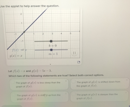 Use the applet to help answer the question.
Let f(x)=x and g(x)=5x-3.
Which two of the following statements are true? Select both correct options.
The graph of g(x) is less steep than the n The graph of g(x) is shifted down from 
graph of f(x). the graph of f(x).
The graph of g(x) is shiffd up from the The graph of g(x) is steeper than the
graph of f(x). graph of f(x).