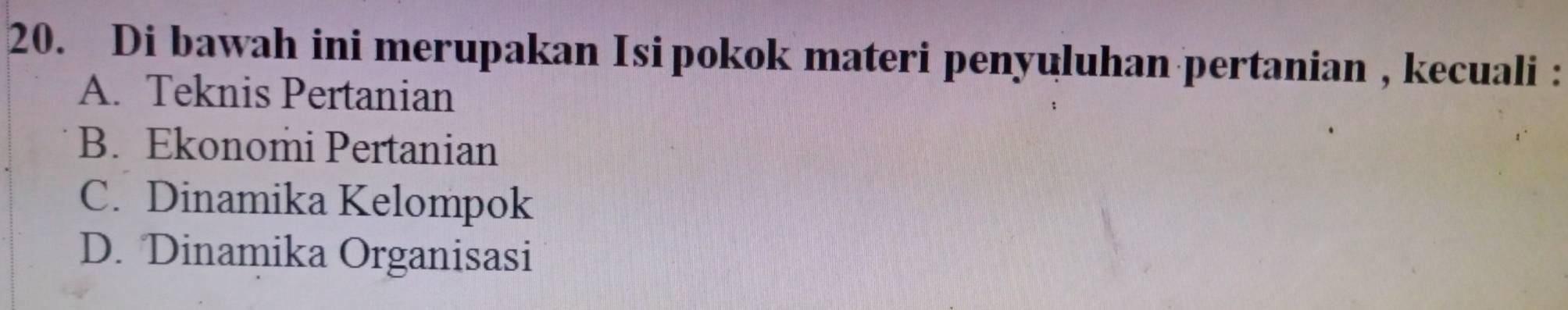 Di bawah ini merupakan Isipokok materi penyuluhan pertanian , kecuali :
A. Teknis Pertanian
B. Ekonomi Pertanian
C. Dinamika Kelompok
D. Dinamika Organisasi