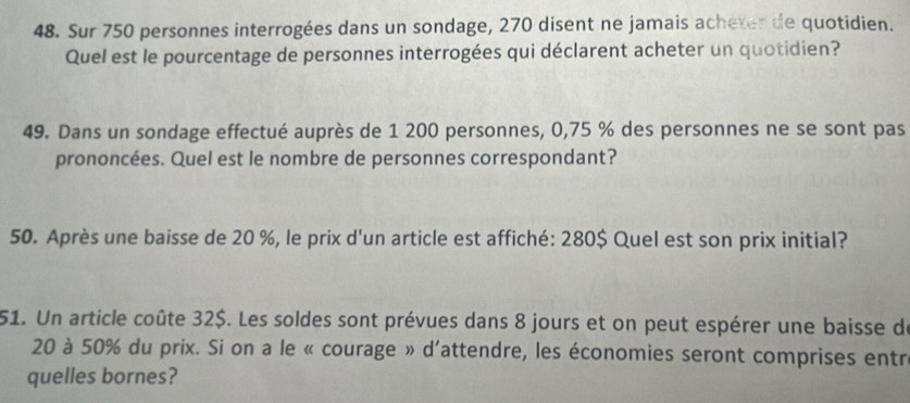 Sur 750 personnes interrogées dans un sondage, 270 disent ne jamais acheter de quotidien. 
Quel est le pourcentage de personnes interrogées qui déclarent acheter un quotidien? 
49. Dans un sondage effectué auprès de 1 200 personnes, 0,75 % des personnes ne se sont pas 
prononcées. Quel est le nombre de personnes correspondant? 
50. Après une baisse de 20 %, le prix d'un article est affiché: 280$ Quel est son prix initial? 
51. Un article coûte 32$. Les soldes sont prévues dans 8 jours et on peut espérer une baisse de
20 à 50% du prix. Si on a le « courage » d'attendre, les économies seront comprises entr 
quelles bornes?