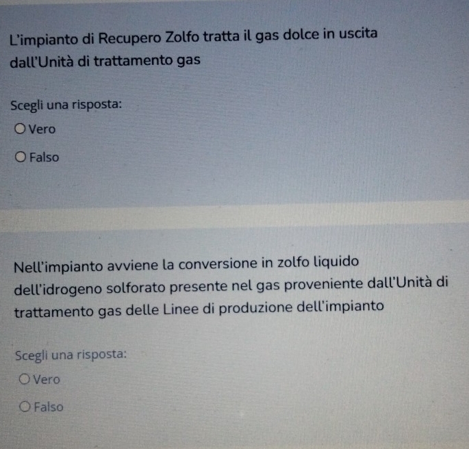 L'impianto di Recupero Zolfo tratta il gas dolce in uscita
dall'Unità di trattamento gas
Scegli una risposta:
Vero
Falso
Nell'impianto avviene la conversione in zolfo liquido
dell'idrogeno solforato presente nel gas proveniente dall'Unità di
trattamento gas delle Linee di produzione dell'impianto
Scegli una risposta:
Vero
Falso