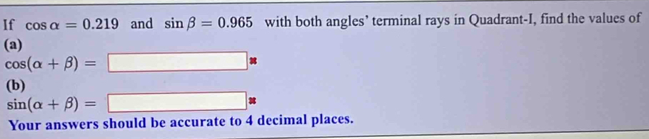 If cos alpha =0.219 and sin beta =0.965 with both angles’ terminal rays in Quadrant-I, find the values of 
(a)
cos (alpha +beta )=□ *
(b)
sin (alpha +beta )=□ *
Your answers should be accurate to 4 decimal places.