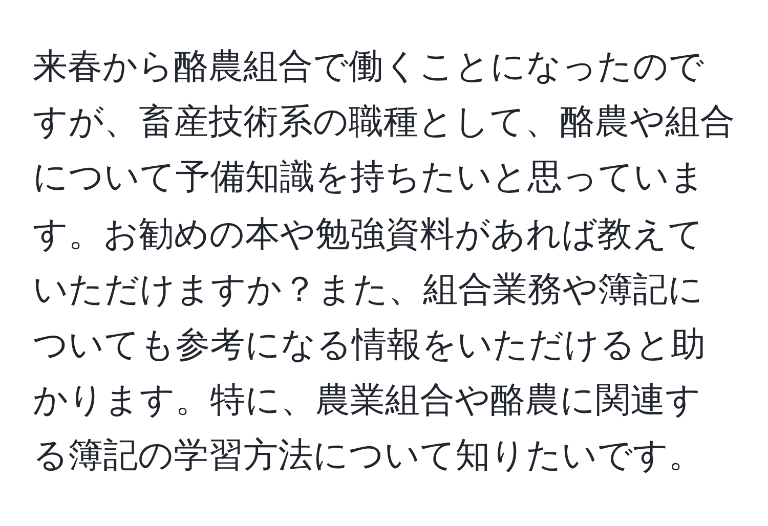 来春から酪農組合で働くことになったのですが、畜産技術系の職種として、酪農や組合について予備知識を持ちたいと思っています。お勧めの本や勉強資料があれば教えていただけますか？また、組合業務や簿記についても参考になる情報をいただけると助かります。特に、農業組合や酪農に関連する簿記の学習方法について知りたいです。