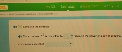 My IXL Learning Assessment Analytics 
vara 1 EE:10 Checkpoint: Radicals and rational expenents KTK 
Complete the sentence. 
_ 
The expression 5^(frac 1)4 is equivalent to because the power of a power property 
_ 
of exponents says that