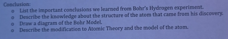 Conclusion: 
List the important conclusions we learned from Bohr’s Hydrogen experiment. 
Describe the knowledge about the structure of the atom that came from his discovery. 
Draw a diagram of the Bohr Model. 
Describe the modification to Atomic Theory and the model of the atom.