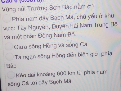 (6:667d)
Vùng núi Trường Sơn Bắc nằm ở?
Phía nam dãy Bạch Mã, chủ yếu ở khu
vực: Tây Nguyên, Duyên hải Nam Trung Bộ
và một phần Đông Nam Bộ.
Giữa sông Hồng và sông Cả
Tá ngạn sông Hồng đến biên giới phía
Bắc
Kéo dài khoảng 600 km từ phía nam
sông Cả tới dãy Bạch Mã