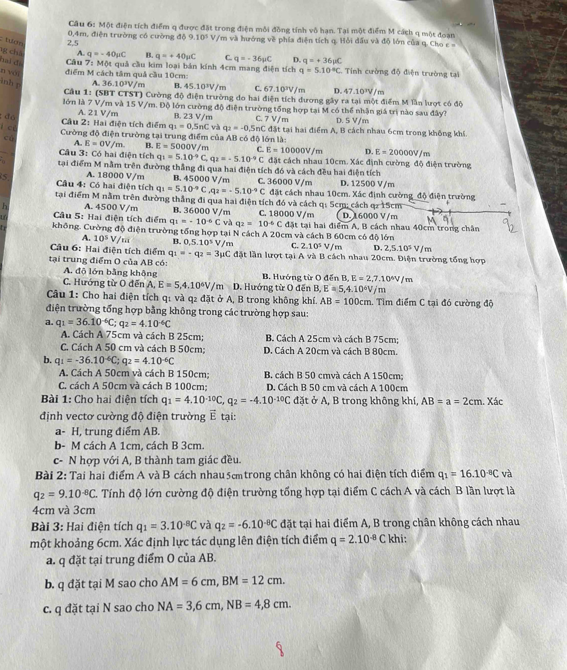 Một điện tích điểm q được đặt trong điện môi đồng tính vô hạn. Tại một điểm M cách q một đoạn
0,4m, điện trường có cường độ 9.10^5 V/m và hướng về phía điện tích q. Hỏi dấu và độ lớn của q. Cho ε =
: tượn 2,5
ng chà
A. q=-40mu C B. q=+40mu C C. q=-36mu C D. q=+36mu C
hai đi  Câu 7: Một quả cầu kim loại bán kính 4cm mang điện tích q=5.10^(-8)C..  Tính cường độ điện trường tại
n với điểm M cách tâm quả cầu 10cm:
inh p A. 36.10^3V /m B. 45.10^3V m C. 67.10^3V /m D. 47.10³V/m
Câu 1: (SBT CTST) Cường độ điện trường do hai điện tích dương gây ra tại một điểm M lần lượt có độ
lớn là 7 V/m và 15 V/m. Độ lớn cường độ điện trường tổng hợp tại M có thể nhận giá trị nào sau đây?
A. 21 V/m B. 23 V/ m C. 7 V/m D. 5 V/m
đó  Câu 2: Hai điện tích điểm q_1=0,5nC và q_2=-0,5nC đặt tại hai điểm A, B cách nhau 6cm trong không khí.
ì cǔ
Cường độ điện trường tại trung điểm của AB có độ lớn là:
cù
A. E=0V/m. B. E=5000 V /m C. E=10000V/m D. E=20000V /m
Câu 3: Có hai điện tích q_1=5.10^(-9)C,q_2=-5.10^(-9)C đặt cách nhau 10cm. Xác định cường độ điện trường
n tại điểm M nằm trên đường thẳng đi qua hai điện tích đó và cách đều hai điện tích
A. 18000 V/m
5 B. 45000 V/m C. 36000 V/m D. 12500 V/m
Câu 4: Có hai điện tích q_1=5.10^(-9)C,q_2=-5.10^(-9)C đặt cách nhau 10cm. Xác định cường_độ điện trường
tại điểm M nằm trên đường thẳng đi qua hai điện tích đó và cách q1 5cm; cách q2 15cm
h A. 4500 V/m B. 36000 V/m C. 18000 V/m D. 16000 V/m
Ư  Câu 5: Hai điện tích điểm q_1=-10^(-6)C và q_2=10^(-6)C đặt tại hai điểm A, B cách nhau 40cm trong chân
a không. Cường độ điện trường tổng hợp tại N cách A 20cm và cách B 60cm có độ lớn
A. 10^5 V/m B. 0,5.10^5V /m
C. 2.10^5 V/m D. 2,5.10^5V/m
Câu 6: Hai điện tích điểm q_1=-q_2=3mu C đặt lần lượt tại A và B cách nhau 20cm. Điện trường tổng hợp
tại trung điểm O của AB có:
A. độ lớn bằng không B. Hướng từ O đến B, ,E=2,7.10^6V/m
C. Hướng từ O đến A, E=5,4.10^6V/m D. Hướng từ O đến B, E=5,4.10^6V/m
Câu 1: Cho hai điện tích q1 và q2 đặt ở A, B trong không khí. AB=100cm 1. Tìm điểm C tại đó cường độ
điện trường tổng hợp bằng không trong các trường hợp sau:
a. q_1=36.10^(-6)C;q_2=4.10^(-6)C
A. Cách A 75cm và cách B 25cm; B. Cách A 25cm và cách B 75cm;
C. Cách A 50 cm và cách B 50cm; D. Cách A 20cm và cách B 80cm.
b. q_1=-36.10^(-6)C;q_2=4.10^(-6)C
A. Cách A 50cm và cách B 150cm; B. cách B 50 cmvà cách A 150cm;
C. cách A 50cm và cách B 100cm; D. Cách B 50 cm và cách A 100cm
Bài 1: Cho hai điện tích q_1=4.10^(-10)C,q_2=-4.10^(-10)C đặt ở A, B trong không khí, AB=a=2cm. Xác
định vectơ cường độ điện trường vector E tại:
a- H, trung điểm AB.
b- M cách A 1cm, cách B 3cm.
c- N hợp với A, B thành tam giác đều.
Bài 2: Tai hai điểm A và B cách nhau5cmtrong chân không có hai điện tích điểm q_1=16.10^(-8)C và
q_2=9.10^(-8)C. Tính độ lớn cường độ điện trường tổng hợp tại điểm C cách A và cách B lần lượt là
4cm và 3cm
Bài 3: Hai điện tích q_1=3.10^(-8)C và q_2=-6.10^(-8)C đặt tại hai điểm A, B trong chân không cách nhau
một khoảng 6cm. Xác định lực tác dụng lên điện tích điểm q=2.10^(-8)C khi:
a. q đặt tại trung điểm O của AB.
b. q đặt tại M sao cho AM=6cm,BM=12cm.
c. q đặt tại N sao cho NA=3,6cm,NB=4,8cm.