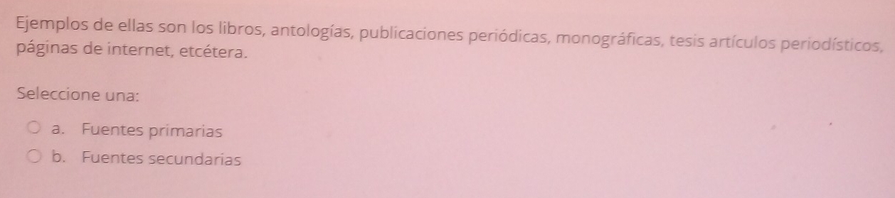 Ejemplos de ellas son los libros, antologías, publicaciones periódicas, monográficas, tesis artículos periodísticos,
páginas de internet, etcétera.
Seleccione una:
a. Fuentes primarias
b. Fuentes secundarias