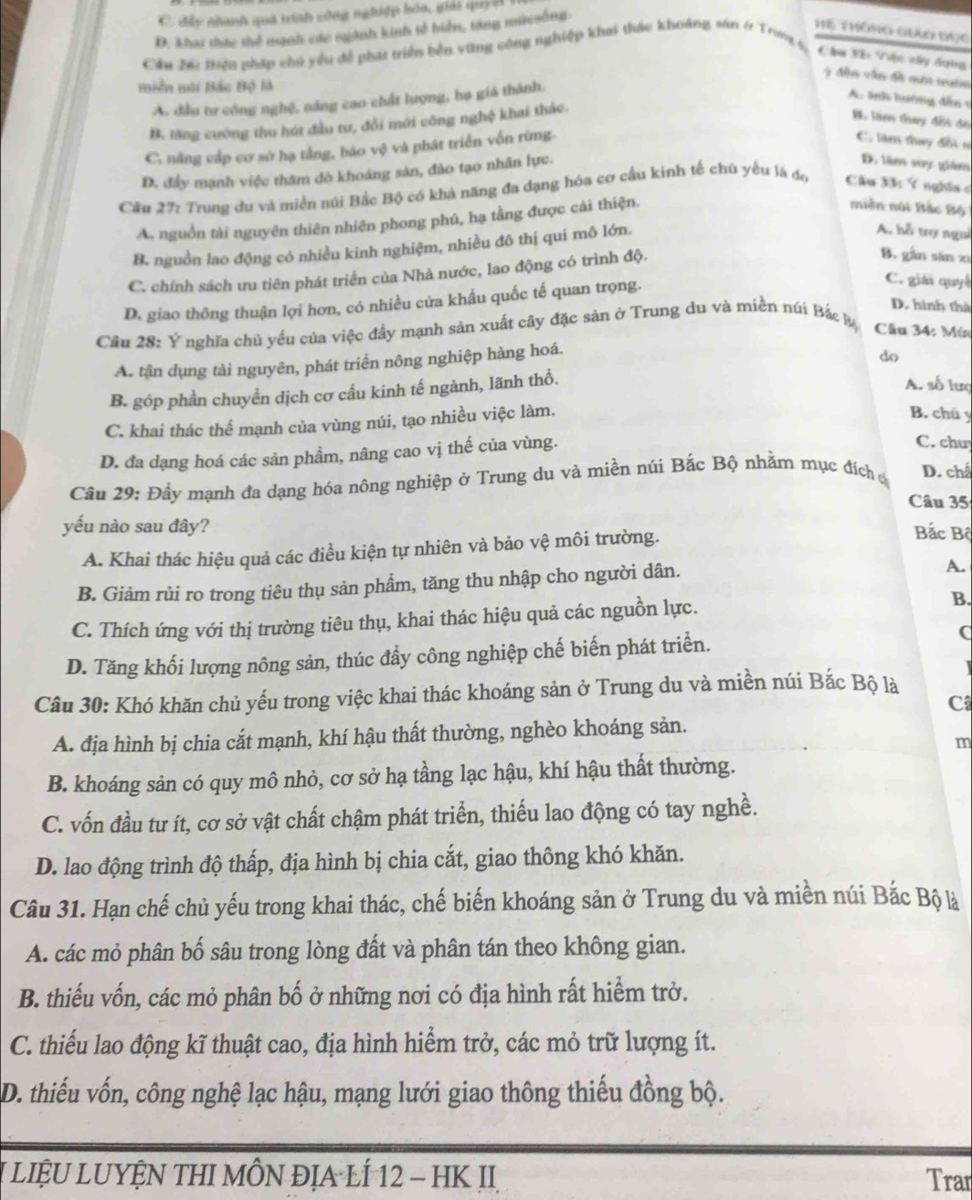 C đây nhanh quả trình công nghiệp hóa, giải quy H
D. Khai thức thể nạnh các ngành kinh tổ biển, tăng miesông
hể Thông Giảo Đục
Cản 26: Biện pháp cho yểu đề phát triển bền vũng công nghiệp khai thác khoáng sân 4 Trong 4, Câu Xế Việc xây dựng
* đền vận đề mới quớm
miền mài Bắc Bộ là
A. đầu tư công nghệ, năng cao chất lượng, hạ giá thành.
A. ảnh lướng đến 1
B. tăng cường thu hút đầu tư, đổi mới công nghệ khai thác.
B. làe thay đềi đo
C. năng cấp cơ sở hạ tằng, báo vệ và phát triển vốn rừng.
C. lăm thuy đổi n
D. đầy mạnh việc thăm dò khoáng sản, đảo tạo nhân lực.
D. lăm suy giám
Cầu 27: Trung du và miền núi Bắc Bộ có khả năng đa dạng hóa cơ cầu kinh tế chú yếu là đo  Câu 33: Ý nghĩa c
A. nguồn tài nguyên thiên nhiên phong phú, hạ tằng được cái thiện.
miền núi Bắc Bộ
B. nguồn lao động có nhiều kinh nghiệm, nhiều đô thị qui mô lớn.
A. hỗ trợ ngui
C. chính sách ưu tiên phát triển của Nhà nước, lao động có trình độ.
B. gần sān xì
D. giao thông thuận lợi hơn, có nhiều cửa khẩu quốc tế quan trọng.
C. giải quyế
D. hình thà
Cầu 28: Ý nghĩa chủ yều của việc đầy mạnh sản xuất cây đặc sản ở Trung du và miền núi Bắc k  Câu 34: Mí
A. tận dụng tài nguyên, phát triển nông nghiệp hàng hoá.
do
B. góp phần chuyển dịch cơ cấu kinh tế ngành, lãnh thổ.
A. số lưc
C. khai thác thể mạnh của vùng núi, tạo nhiều việc làm.
B. chú y
D. đa dạng hoá các sản phẩm, nâng cao vị thế của vùng.
C. chu
Câu 29: Đầy mạnh đa dạng hóa nông nghiệp ở Trung du và miền núi Bắc Bộ nhằm mục đích ở D. chấ
Câu 35
yếu nào sau đây? Bắc Bộ
A. Khai thác hiệu quả các điều kiện tự nhiên và bảo vệ môi trường.
B. Giảm rủi ro trong tiêu thụ sản phẩm, tăng thu nhập cho người dân.
A.
C. Thích ứng với thị trường tiêu thụ, khai thác hiệu quả các nguồn lực.
B.
D. Tăng khối lượng nông sản, thúc đầy công nghiệp chế biến phát triển. (
Câu 30: Khó khăn chủ yếu trong việc khai thác khoáng sản ở Trung du và miền núi Bắc Bộ là
C
A. địa hình bị chia cắt mạnh, khí hậu thất thường, nghèo khoáng sản.
m
B. khoáng sản có quy mô nhỏ, cơ sở hạ tầng lạc hậu, khí hậu thất thường.
C. vốn đầu tư ít, cơ sở vật chất chậm phát triển, thiếu lao động có tay nghề.
D. lao động trình độ thấp, địa hình bị chia cắt, giao thông khó khăn.
Câu 31. Hạn chế chủ yếu trong khai thác, chế biến khoáng sản ở Trung du và miền núi Bắc Bộ là
A. các mỏ phân bố sâu trong lòng đất và phân tán theo không gian.
B. thiếu vốn, các mỏ phân bố ở những nơi có địa hình rất hiểm trở.
C. thiểu lao động kĩ thuật cao, địa hình hiểm trở, các mỏ trữ lượng ít.
D. thiếu vốn, công nghệ lạc hậu, mạng lưới giao thông thiếu đồng bộ.
LIệU LUYỆN THI MÔN ĐỊA LÍ 12 - HK II Trar