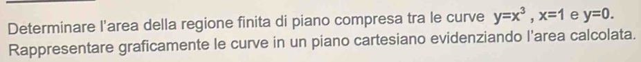 Determinare l'area della regione finita di piano compresa tra le curve y=x^3, x=1 e y=0. 
Rappresentare graficamente le curve in un piano cartesiano evidenziando l'area calcolata.