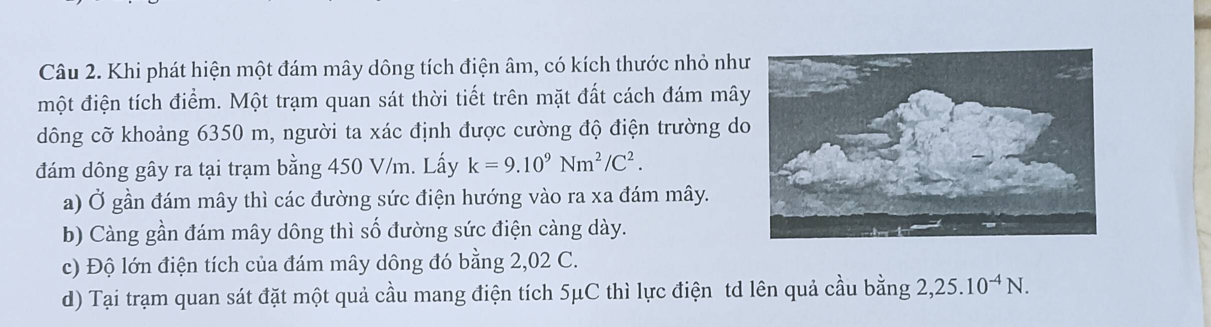 Khi phát hiện một đám mây dông tích điện âm, có kích thước nhỏ như
một điện tích điểm. Một trạm quan sát thời tiết trên mặt đất cách đám mâ
dông cỡ khoảng 6350 m, người ta xác định được cường độ điện trường do
đám dông gây ra tại trạm bằng 450 V/m. Lấy k=9.10^9Nm^2/C^2.
a) Ở gần đám mây thì các đường sức điện hướng vào ra xa đám mây.
b) Càng gần đám mây dông thì số đường sức điện càng dày.
c) Độ lớn điện tích của đám mây dông đó bằng 2,02 C.
d) Tại trạm quan sát đặt một quả cầu mang điện tích 5μC thì lực điện td lên quả cầu bằng 2,25.10^(-4)N.