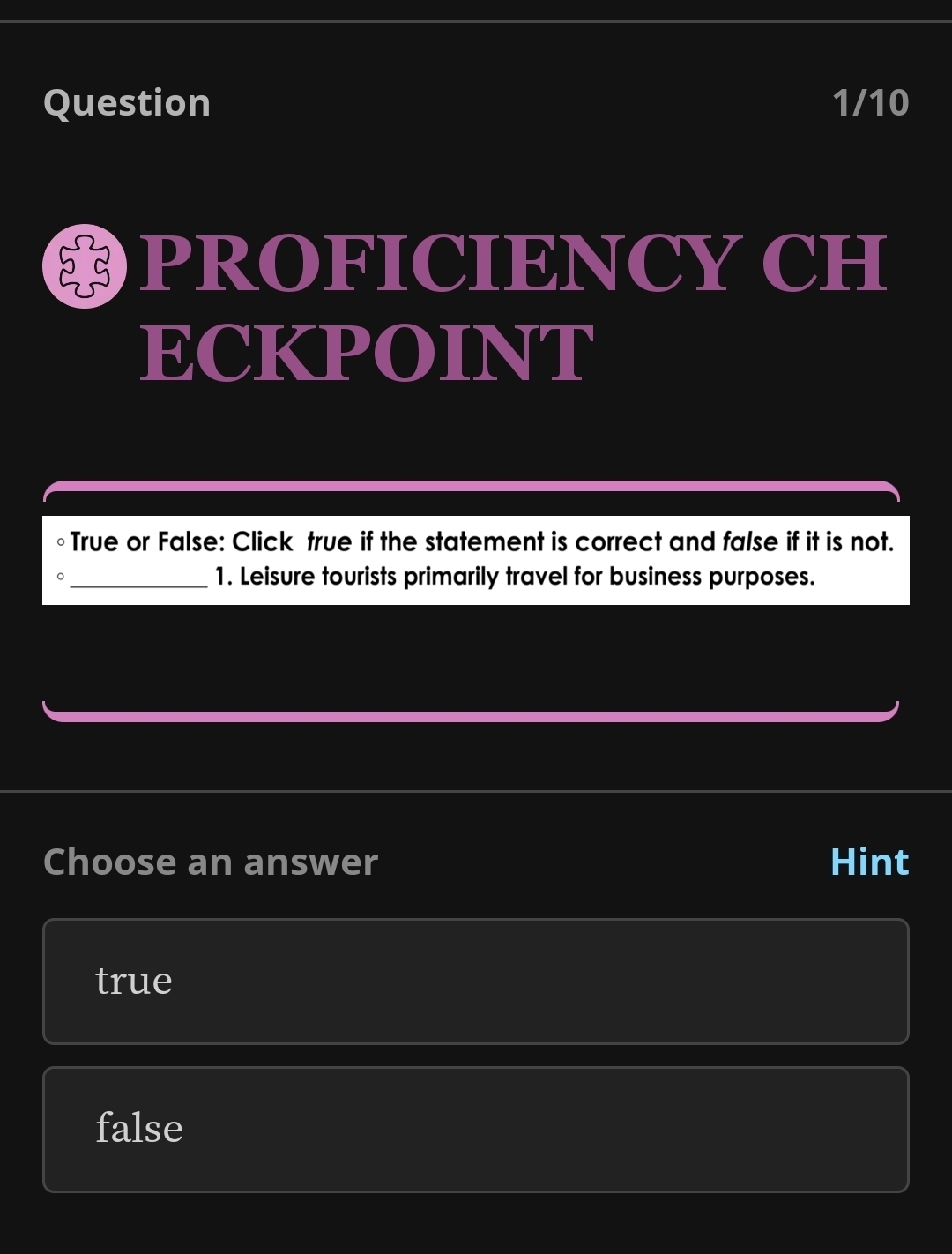 Question 1/10
PROFICIENCY CH
ECKPOINT
○True or False: Click true if the statement is correct and false if it is not.
。 _1. Leisure tourists primarily travel for business purposes.
Choose an answer Hint
true
false