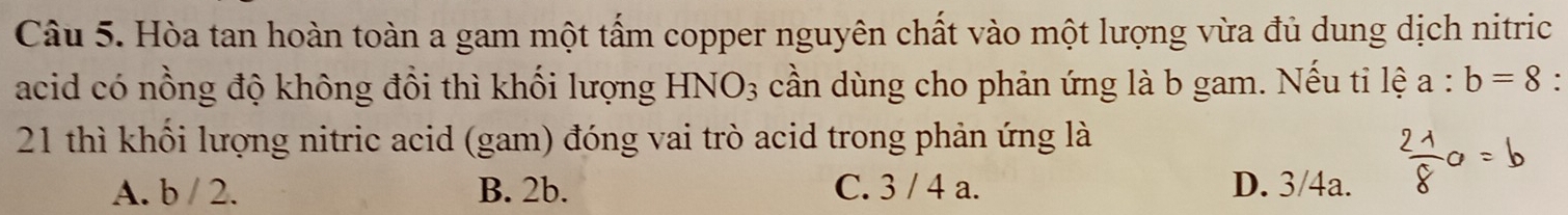 Hòa tan hoàn toàn a gam một tấm copper nguyên chất vào một lượng vừa đủ dung dịch nitric
acid có nồng độ không đổi thì khối lượng HNO_3 cần dùng cho phản ứng là b gam. Nếu tỉ lệ a:b=8.
21 thì khối lượng nitric acid (gam) đóng vai trò acid trong phản ứng là
A. b / 2. B. 2b. C. 3 / 4 a. D. 3/4a.