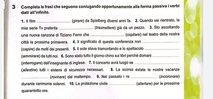 Completa le frasi che seguono coniugando opportunamente alla forma passiva i verbi 
dati all’infinito. 
1. Il film_ (girare) da Spielberg diversi anni fa. 2. Quando sei rientrato, la 
mia serie Tv preferita _(trasmettere) già da un pezzo. 3. Sto ascoltando 
una nuova canzone di Tiziano Ferro che _(ospitare) nel teatro della nostra 
città la prossima primavera. 4. Il significato di questa conferenza non_ 
(capire) da molti dei presenti. 5. Il sole stava tramontando e lo spettacolo_ 
(ammirare) da tutti noi. 6. Sono stato tutto il giorno chino sui libri perché domani_ 
(interrogare) dall'insegnante di inglese. 7. Il concerto avrà luogo se_ 
(allestire) tutti i sistemi di sicurezza necessari. 8. La scorsa estate le nostre vacanze 
_(rovinare) dal maltempo. 9. Nel passato i re _(incoronare) 
durante cerimonie solenni. 10. La protezione civile _(allertare) per le prossime 
quarantotto ore.