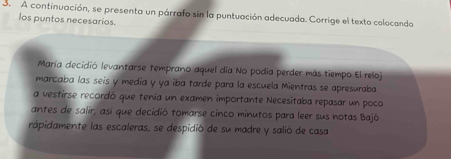 A continuación, se presenta un párrafo sin la puntuación adecuada. Corrige el texto colocando 
los puntos necesarios. 
María decidió levantarse temprano aquel día No podía perder más tiempo El reloj 
marcaba las seis y media y ya iba tarde para la escuela Mientras se apresuraba 
a vestirse recordó que tenía un examen importante Necesitaba repasar un poco 
antes de salir, así que decidió tomarse cinco minutos para leer sus notas Bajó 
rápidamente las escaleras, se despidió de su madre y salió de casa