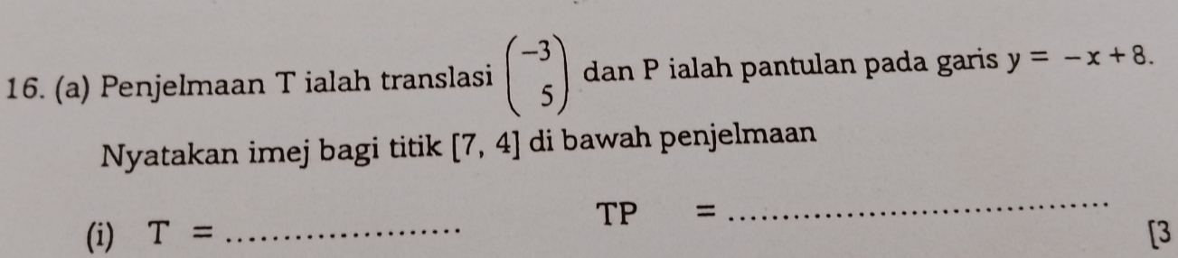 Penjelmaan T ialah translasi beginpmatrix -3 5endpmatrix dan P ialah pantulan pada garis y=-x+8. 
Nyatakan imej bagi titik [7,4] di bawah penjelmaan
TP=
_ 
(i) T= _[3