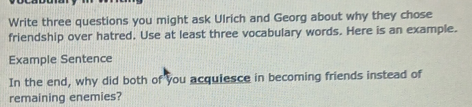 Write three questions you might ask Ulrich and Georg about why they chose 
friendship over hatred. Use at least three vocabulary words. Here is an example. 
Example Sentence 
In the end, why did both of you acquiesce in becoming friends instead of 
remaining enemies?