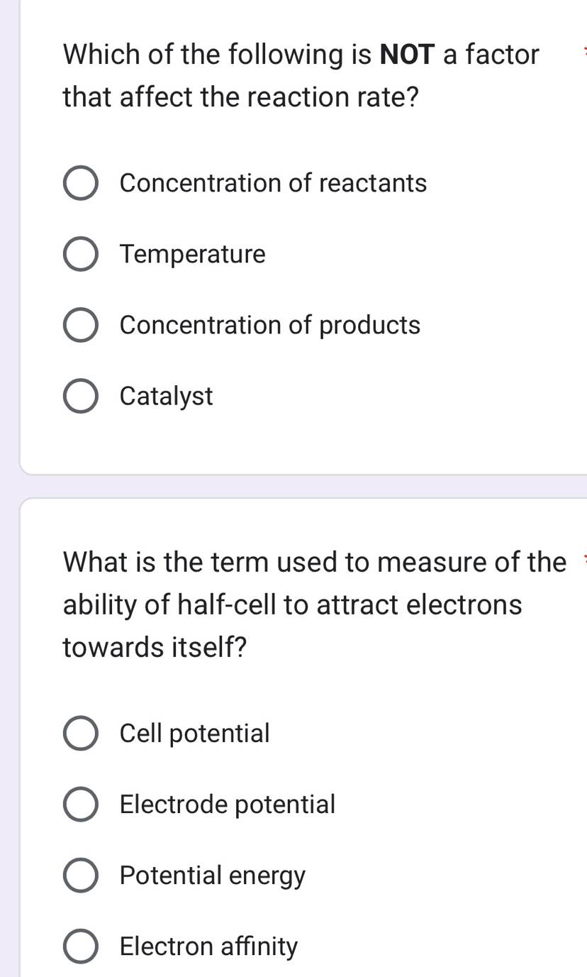 Which of the following is NOT a factor
that affect the reaction rate?
Concentration of reactants
Temperature
Concentration of products
Catalyst
What is the term used to measure of the
ability of half-cell to attract electrons
towards itself?
Cell potential
Electrode potential
Potential energy
Electron affinity