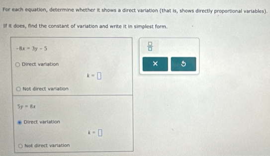 For each equation, determine whether it shows a direct variation (that is, shows directly proportional variables).
If it does, find the constant of variation and write it in simplest form.
-8x=3y-5
 □ /□  
Direct variation × 5
k=□
Not direct variation
5y=8x
Direct varlation
k=□
Not direct variation