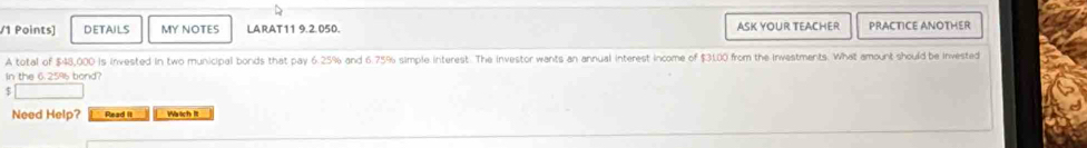 DETAILS MY NOTES LARAT11 9.2.050. ASK YOUR TEACHER PRACTICE ANOTHER 
A total of $48,000 is invested in two municipal bonds that pay 6.25% and 6.75% simple interest. The investor wants an annual interest income of $31.00 from the Investments. What amount should be invested 
In the 6.259 bond? 
_  
Need Help? Read it Waich It