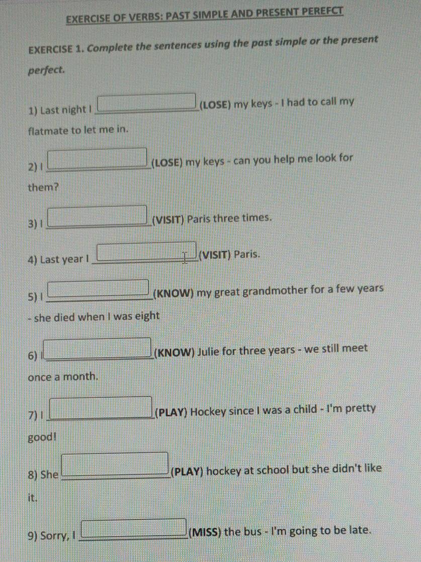 EXERCISE OF VERBS: PAST SIMPLE AND PRESENT PEREFCT 
EXERCISE 1. Complete the sentences using the past simple or the present 
perfect. 
1) Last night I □ (LOSE) my keys - I had to call my 
flatmate to let me in. 
2) I □ (LOSE) my keys - can you help me look for 
them? 
3) 1 □ (VISIT) Paris three times. 
4) Last year I _ □ ( (VISIT) Paris. 
5) 1 □ (KNOW) my great grandmother for a few years
- she died when I was eight 
6) □ (KNOW) Julie for three years - we still meet 
once a month. 
7)1 □ (PLAY) Hockey since I was a child - I'm pretty 
good ! 
8) She □ (PLAY) hockey at school but she didn't like 
it. 
9) Sorry, I □ (MISS) the bus - I'm going to be late.