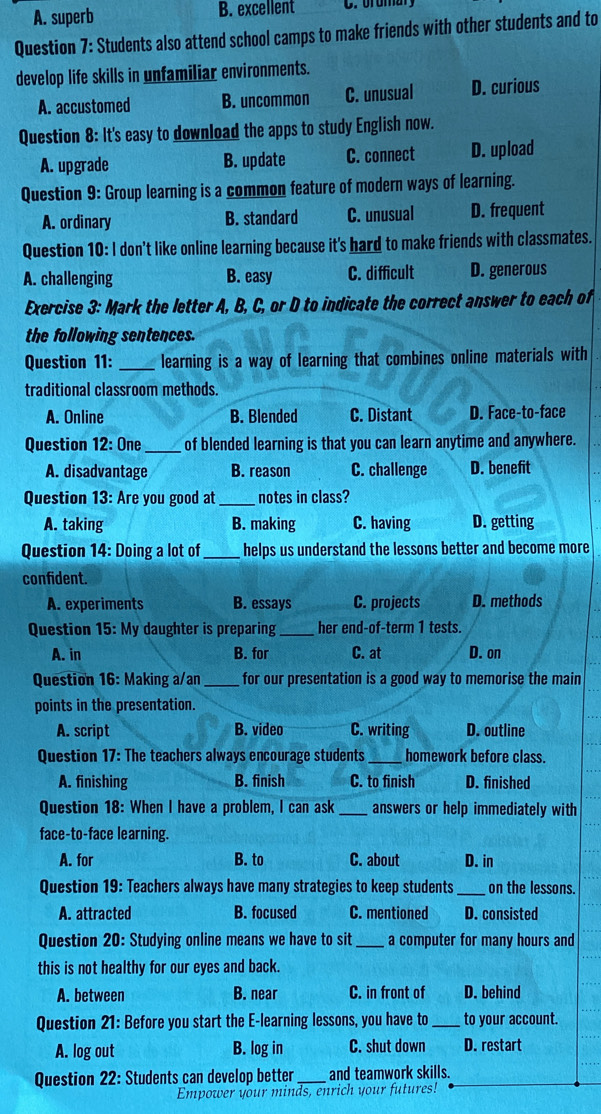 A. superb B. excellent
Question 7: Students also attend school camps to make friends with other students and to
develop life skills in unfamiliar environments.
A. accustomed B. uncommon C. unusual D. curious
Question 8: It's easy to download the apps to study English now.
A. upgrade B. update C. connect D. upload
Question 9: Group learning is a common feature of modern ways of learning.
A. ordinary B. standard C. unusual D. frequent
Question 10: I don't like online learning because it's hard to make friends with classmates.
A. challenging B. easy C. difficult D. generous
Exercise 3: Mark the letter A, B, C, or D to indicate the correct answer to each of
the following sentences.
Question 11: _learning is a way of learning that combines online materials with
traditional classroom methods.
A. Online B. Blended C. Distant D. Face-to-face
Question 12: One _of blended learning is that you can learn anytime and anywhere.
A. disadvantage B. reason C. challenge D. benefit
Question 13: Are you good at _notes in class?
A. taking B. making C. having D. getting
Question 14: Doing a lot of_ helps us understand the lessons better and become more
confident.
A. experiments B. essays C. projects D. methods
Question 15: My daughter is preparing _her end-of-term 1 tests.
A. in B. for C. at D. on
Question 16: Making a/an_ for our presentation is a good way to memorise the main
points in the presentation.
A. script B. video C. writing D. outline
Question 17: The teachers always encourage students _homework before class.
A. finishing B. finish C. to finish D. finished
Question 18: When I have a problem, I can ask _answers or help immediately with
face-to-face learning.
A. for B. to C. about D. in
Question 19: Teachers always have many strategies to keep students _on the lessons.
A. attracted B. focused C. mentioned D. consisted
Question 20: Studying online means we have to sit _a computer for many hours and
this is not healthy for our eyes and back.
A. between B. near C. in front of D. behind
Question 21: Before you start the E-learning lessons, you have to _to your account.
A. log out B. log in C. shut down D. restart
Question 22: Students can develop better and teamwork skills.
Empower your minds, enrich your futures!