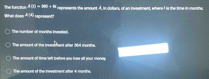 The function A(t)=360+6t represents the amount A, in dollars, of an investment, where ‡ is the time in months.
What does A(4) represent?
The number of months invested.
The amount of the investment after 364 months.
The amount of time left before you lose all your money.
The amount of the investment after 4 months.