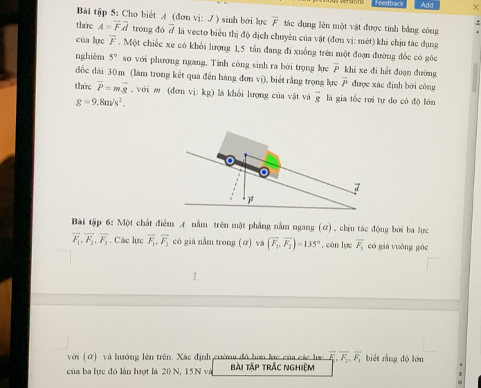 us versións Feedback Add ×
Bài tập 5: Cho biết A (đơn vị: ) sinh bởi lực overline F tác dụng lên một vật được tính bằng công
thức A=vector Fvector d trong đó vector d là vectơ biểu thị độ dịch chuyển của vật (đơn vị: mét) khi chịu tác dụng
của lực overline F. Một chiếc xe có khối lượng 1,5 tấn đang đi xuống trên một đoạn đường dốc có góc
nghiêm 5° so với phương ngang. Tính công sinh ra bởi trọng lực vector P khi xe đi hết đoạn đường
đốc đài 30m (làm trong kết quả đến hàng đơn vị), biết rằng trọng lực vector P được xác định bởi công
thức vector P=mvector .g , với m (đơn vị: kg) là khối lượng của vật và vector g là gia tốc rơi tự do có độ lớn
g=9,8m/s^2.
Bài tập 6: Một chất điểm A nằm trên mặt phẳng nằm ngang (ữ), chịu tác động bởi ba lực
vector F_1,vector F_2,vector F_3. Các lực vector F_1,vector F_2 có giá nằm trong (α) và (vector F_1,vector F_2)=135° , còn lực overline F_3 có giá vuōng góc
với (ữ) và hướng lên trên. Xác định cường đô hơp lực của các lực vector F_1,vector F_2,vector F_3 biết rằng độ lớn
của ba lực đó lần lượt là 20 N, 15N và bài tập trÁC nghiệM
。