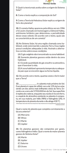 Revisa Goiás
Solar? 7. Qual é a teoria mais aceita sobre a origem do Sistema
8. Como o texto explica a composição do Soll?
Sol e dos planetas? 9. Como a Teona da Nebulosa Solar explica a origem do
10. O cometa Halley apareceu pela última vez em 1986
e foi assim chamado em homenagem a Edmond Halley,
astrônomo britânico que determinou a períodicidade
desse corpo celeste. De acordo com o texto, quais são
as características de um cometa?
11.No Sistema Solar, há uma região chamada zona ha-
bitável, onde está inserido o planeta Terra. Essa região
possui condições adequadas à vida. Assinale a alterna-
tiva correta sobre essas condições.
(A) O gás oxigênio não é encontrado na zona habitável.
ha bit awel . (B) Somente planetas gasosos estão dentro da zona
que é favorável à vida. (C) Grande quantidade de gás enxofre na atmosfera,
(D) A zona habitável apresenta temperatura adequa-
da para que se encontre água na forma liquida.
que a Terra? 12. De acordo com o texto, quantas vezes o Sol é maior
13_ é o planeta mais próximo do Sol
Esse planeta é capaz de refletir cerca de 12% da luz solar:
sendo um dos astros mais brilhantes vistos da Terra. En-
contraçse a cerca de 57:910.000 km do Sol. Sua superfície
é repleta de crateras, enquanto seu núcleo érico em ferro,
e a espécie de atmosfera existente no planeta é compos-
ta, em sua maioria, por hélio (98%) e hidrogênio (2%). A
temperatura do planeta curante o dia atinge 430°C
lacuna anterior? Qual o nome do planeta que completa corretamente a
(A) Mercúrio
(B) Vênus
(C) Marte
(D) Júpiter
14. Os planetas gasosos são compostos por gases,
gasoso do Sistema Solar? como hidrogênio e hélio. Qual o nome do maior planeta
(A) Marte
(B) Júpiter
(C) Saturno
(D) Urano Revisia 5° Ano = Ciências da Matur