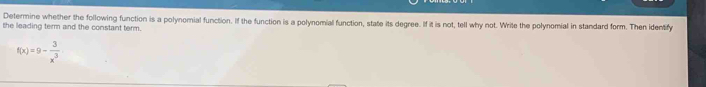 Determine whether the following function is a polynomial function. If the function is a polynomial function, state its degree. If it is not, tell why not. Write the polynomial in standard form. Then identify 
the leading term and the constant term.
f(x)=9- 3/x^3 