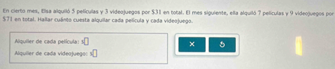 En cierto mes, Elsa alquiló 5 películas y 3 videojuegos por $31 en total. El mes siguiente, ella alquiló 7 películas y 9 videojuegos por
$71 en total. Hallar cuánto cuesta alquilar cada película y cada videojuego. 
Alquiler de cada película: s□ 
× 
Alquiler de cada videojuego: :□