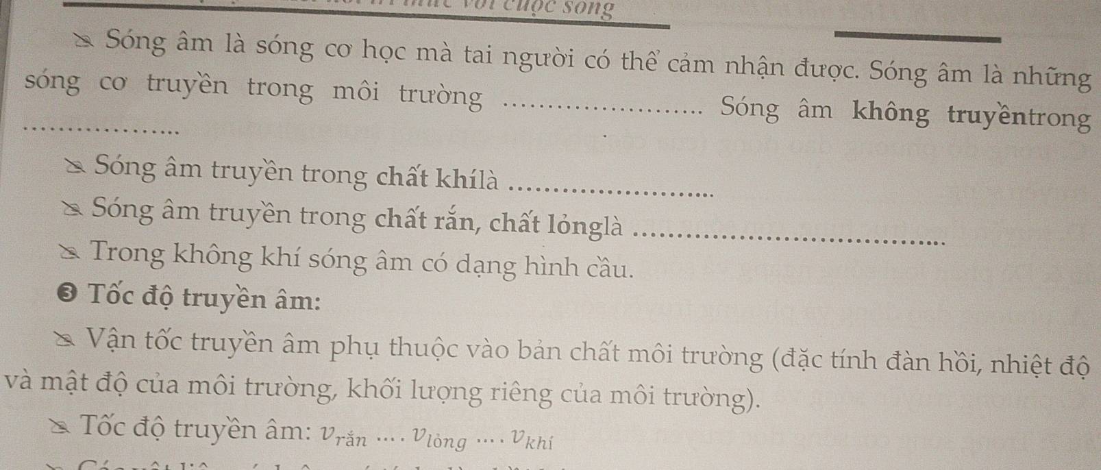 cuộc song 
* Sóng âm là sóng cơ học mà tai người có thể cảm nhận được. Sóng âm là những 
_sóng cơ truyền trong môi trường _Sóng âm không truyềntron 
Sóng âm truyền trong chất khílà_ 
Sóng âm truyền trong chất rắn, chất lỏnglà_ 
Trong không khí sóng âm có dạng hình cầu. 
Tốc độ truyền âm: 
Vận tốc truyền âm phụ thuộc vào bản chất môi trường (đặc tính đàn hồi, nhiệt độ 
và mật độ của môi trường, khối lượng riêng của môi trường). 
* Tốc độ truyền âm: Vrắn ... · Vlòng …·· Vkhí