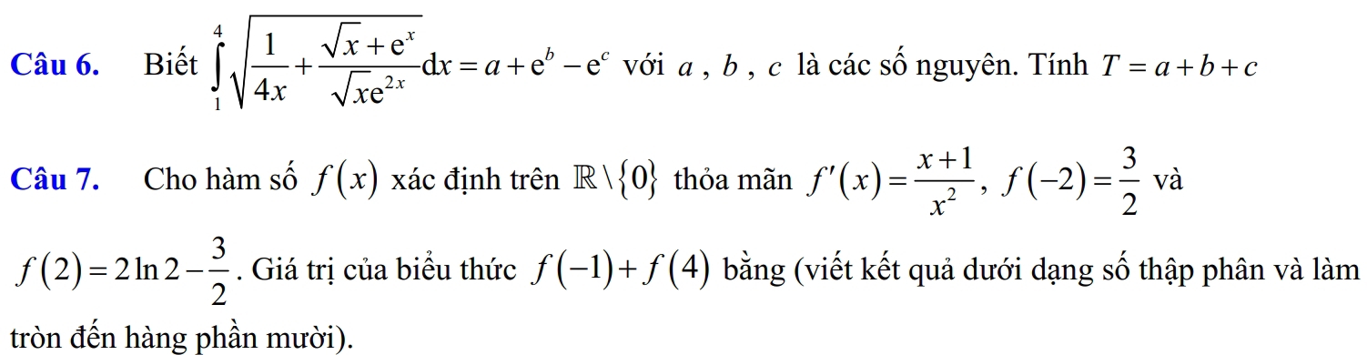 Biết ∈tlimits _1^(4sqrt(frac 1)4x)+ (sqrt(x)+e^x)/sqrt(x)e^(2x) dx=a+e^b-e^c với a , b , c là các số nguyên. Tính T=a+b+c
Câu 7. Cho hàm số f(x) xác định trên R| 0 thỏa mãn f'(x)= (x+1)/x^2 , f(-2)= 3/2  V à
f(2)=2ln 2- 3/2 . Giá trị của biểu thức f(-1)+f(4) bằng (viết kết quả dưới dạng số thập phân và làm 
tròn đến hàng phần mười).