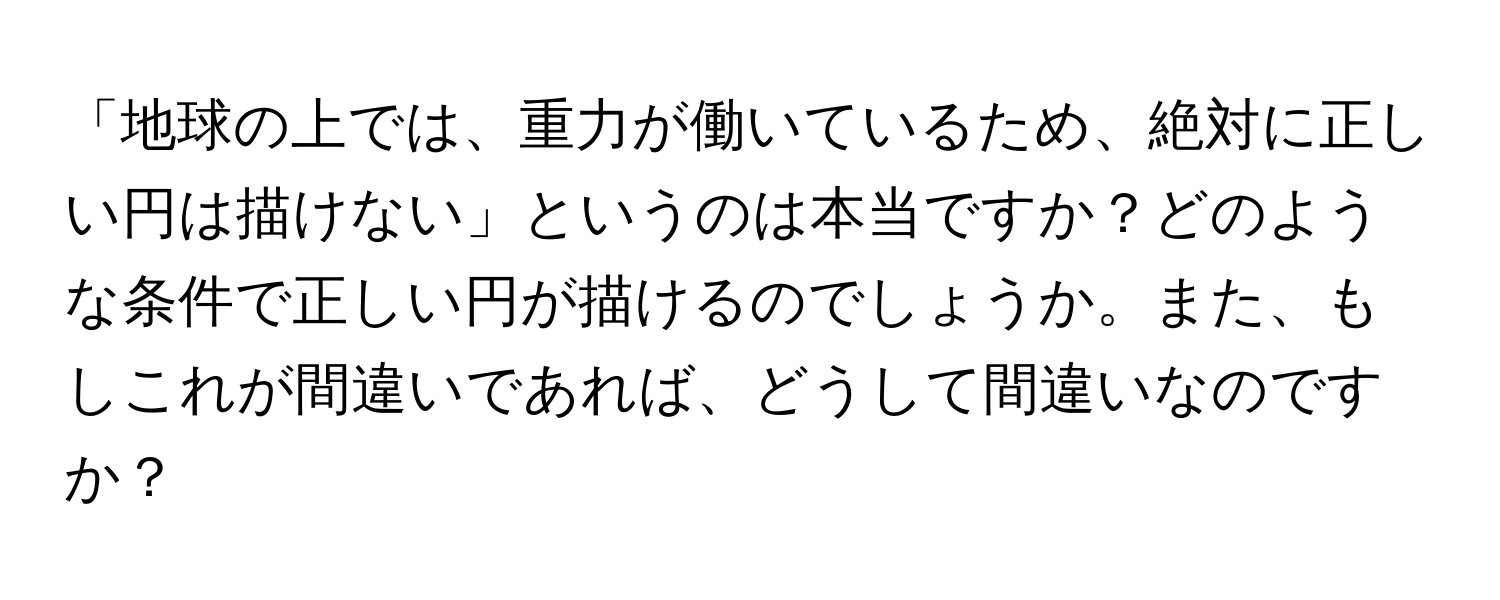 「地球の上では、重力が働いているため、絶対に正しい円は描けない」というのは本当ですか？どのような条件で正しい円が描けるのでしょうか。また、もしこれが間違いであれば、どうして間違いなのですか？