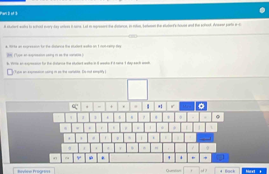 A student walks to school every day unless it rains. Let m represent the distance, in miles, between the student's house and the school. Answer parts a-6 
a. Write an expression for the distance the student walks on 1 non-rainy day. 
2m (Typs an expression using m as the vanable.) 
b. Write an expression for the distance the student walks in 6 weeks if it rains 1 day each week. 
(Type an expression using m as the variable. Do not simplify.)
Q'' + 4 B^4 More
1 2 4 6 6 7 6 9 0 。
q w o u 。 ρ 「 J
α 。 
h k 1  
0
0 Y D n m / 
V 
1 → 
Review Progress Question 7 of 7 4 Back Next