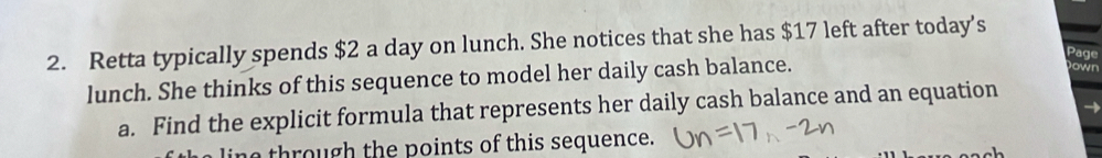 Retta typically spends $2 a day on lunch. She notices that she has $17 left after today's 
Page 
lunch. She thinks of this sequence to model her daily cash balance. 
Down 
a. Find the explicit formula that represents her daily cash balance and an equation 
→ 
ine through the points of this sequence.