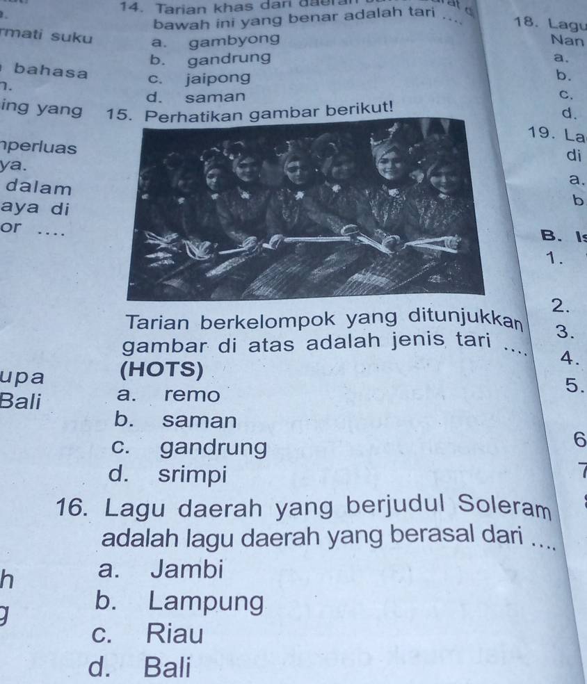 Tarian khas dar đaeral
ae
bawah ini yang benar adalah tari .... 18. Lagu
rmati suku a. gambyong Nan
b. gandrung a.
bahasa
b.
7.
c. jaipong
d. saman C.
ing yang bar berikut! d.
19. La
perluas
di
ya.
dalam
a.
aya di
b
or.B. Is
1.
2.
Tarian berkelompok yang ditunjukkan
3.
gambar di atas adalah jenis tari ._ 4.
(HOTS)
upa 5.
Bali a. remo
b. saman
c. gandrung
6
d. srimpi
16. Lagu daerah yang berjudul Soleram
adalah lagu daerah yang berasal dari ....
h
a. Jambi
J
b. Lampung
c. Riau
d. Bali