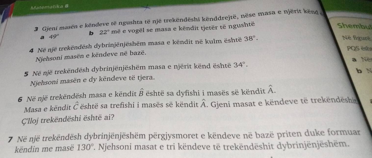 Matematika 8
3 Gjeni masën e këndeve të ngushta të një trekëndëshi kënddrejtë, nëse masa e njërit kënd &
b 22° më e vogël se masa e këndit tjetër të ngushtë
Shembul
a 49°
4 Në një trekëndësh dybrinjënjëshëm masa e këndit në kulm është 38°. 
Në figurë
PQS ësht
Njehsoni masën e këndeve në bazë.
a Né
5 Në një trekëndësh dybrinjënjëshëm masa e njërit kënd është 34°. 
b N
Njehsoni masën e dy këndeve të tjera.
6 Në një trekëndësh masa e këndit hat B është sa dyfishi i masës së këndit hat A. 
Masa e këndit widehat C është sa trefishi i masës së këndit widehat A. Gjeni masat e këndeve të trekëndëshit
Ç'lloj trekëndëshi është ai?
7 Në një trekëndësh dybrinjënjëshëm përgjysmoret e këndeve në bazë priten duke formuar
këndin me masë 130° 7. Njehsoni masat e tri këndeve të trekëndëshit dybrinjënjëshëm.