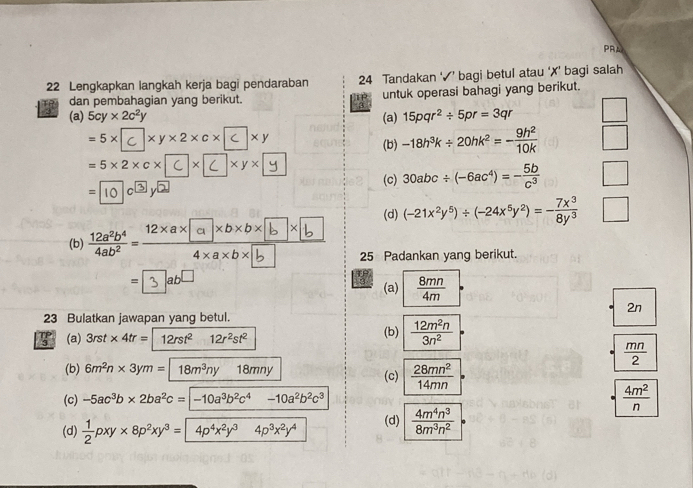 PRA
22 Lengkapkan langkah kerja bagi pendaraban 24 Tandakan ‘√’ bagi betul atau ‘✗’ bagi salah
dan pembahagian yang berikut. untuk operasi bahagi yang berikut.
3
(a) 5cy* 2c^2y (a) 15pqr^2/ 5pr=3qr
=5×c×y×2×c× -18h^3k/ 20hk^2=- 9h^2/10k 
=5×2×c×××y×
=10^(10) 10circ 3y 2
(c) 30abc/ (-6ac^4)=- 5b/c^3 
(d) (-21x^2y^5)/ (-24x^5y^2)=- 7x^3/8y^3 
(b) "33 xx[a]nonox[b ]×[b 25 Padankan yang berikut.
= ab (a)  8mn/4m 
2n
23 Bulatkan jawapan yang betul.
7 (a) 3rst* 4tr=12rst^212r^2st^2 (b)  12m^2n/3n^2 
 mn/2 
(b) 6m^2n* 3ym=18m^3ny18mny (c)  28mn^2/14mn =
(c) -5ac^3b* 2ba^2c=-10a^3b^2c^4-10a^2b^2c^3
 4m^2/n 
(d)  1/2 pxy* 8p^2xy^3= 4p^4x^2y^34p^3x^2y^4 (d)  4m^4n^3/8m^3n^2 