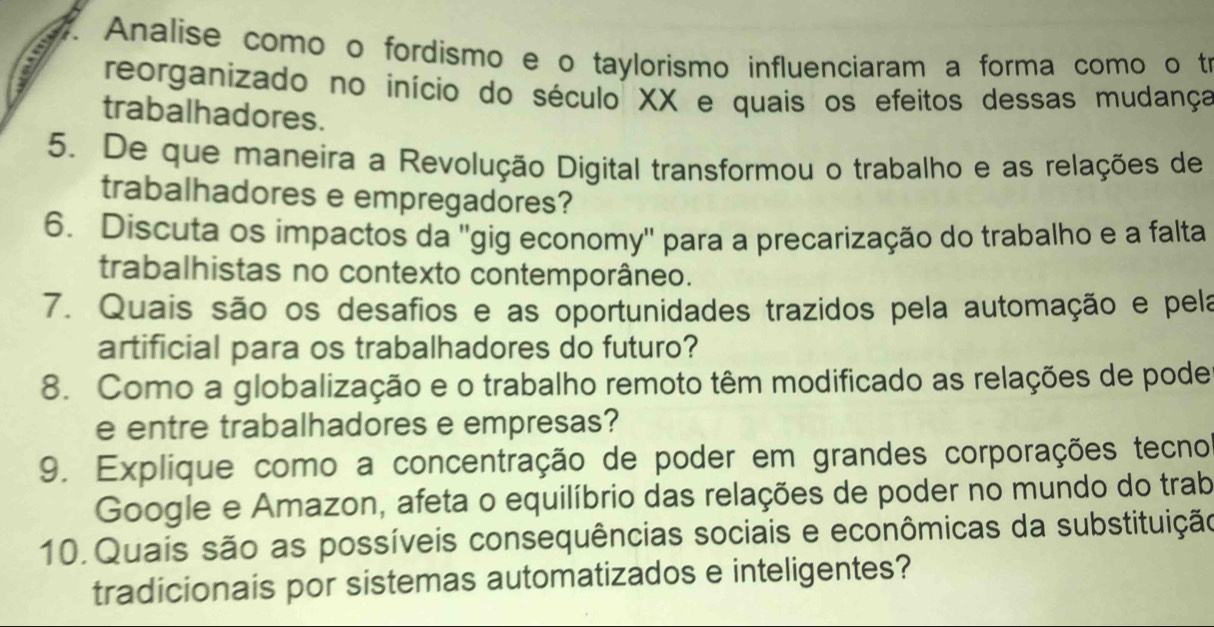 Analise como o fordismo e o taylorismo influenciaram a forma como o tr 
: reorganizado no início do século XX e quais os efeitos dessas mudança 
trabalhadores. 
5. De que maneira a Revolução Digital transformou o trabalho e as relações de 
trabalhadores e empregadores? 
6. Discuta os impactos da 'gig economy'' para a precarização do trabalho e a falta 
trabalhistas no contexto contemporâneo. 
7. Quais são os desafios e as oportunidades trazidos pela automação e pela 
artificial para os trabalhadores do futuro? 
8. Como a globalização e o trabalho remoto têm modificado as relações de pode 
e entre trabalhadores e empresas? 
9. Explique como a concentração de poder em grandes corporações tecno 
Google e Amazon, afeta o equilíbrio das relações de poder no mundo do trab 
10. Quais são as possíveis consequências sociais e econômicas da substituição 
tradicionais por sistemas automatizados e inteligentes?