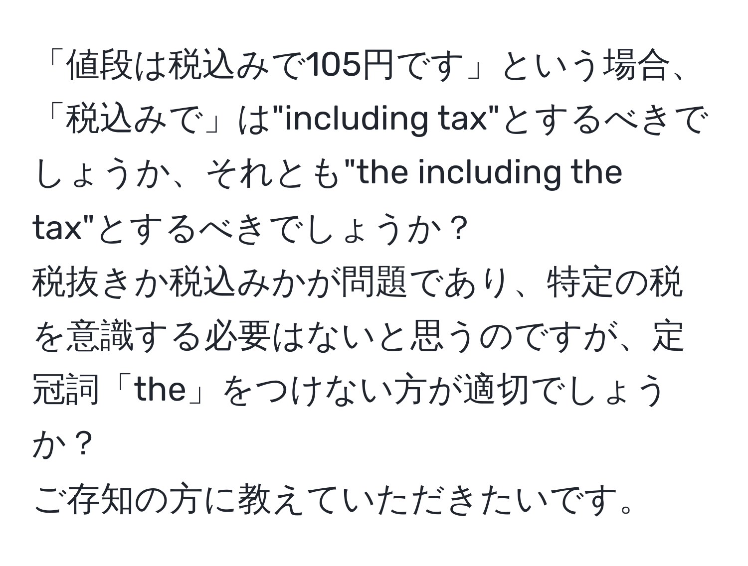 「値段は税込みで105円です」という場合、  
「税込みで」は"including tax"とするべきでしょうか、それとも"the including the tax"とするべきでしょうか？  
税抜きか税込みかが問題であり、特定の税を意識する必要はないと思うのですが、定冠詞「the」をつけない方が適切でしょうか？  
ご存知の方に教えていただきたいです。