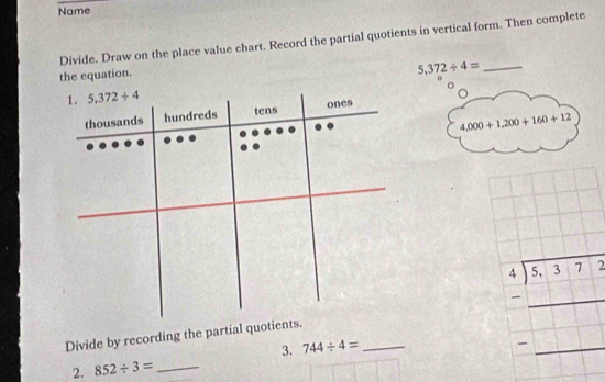 Name 
Divide. Draw on the place value chart. Record the partial quotients in vertical form. Then complete 
the equation.
5,372/ 4= _ 
1. 5.372/ 4
ones 
thousands hundreds tens
4,000+1,200+160+12
Divide by recording the partial quotients. 
3. 744/ 4= _
beginarrayr 4encloselongdiv 8-37=2□  =□ □  hline endarray
2. 852/ 3= _