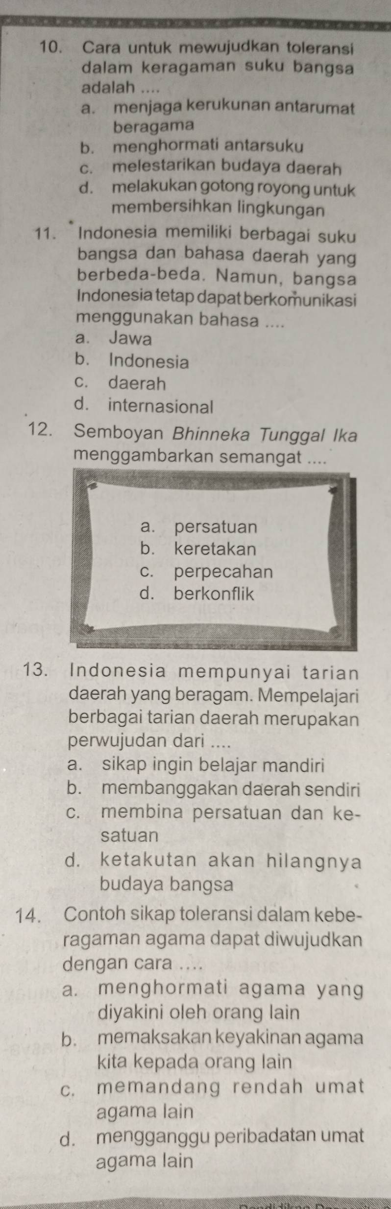 Cara untuk mewujudkan toleransi
dalam keragaman suku bangsa
adalah ....
a. menjaga kerukunan antarumat
beragama
b. menghormati antarsuku
c. melestarikan budaya daerah
d. melakukan gotong royong untuk
membersihkan lingkungan
11. Indonesia memiliki berbagai suku
bangsa dan bahasa daerah yang
berbeda-beda. Namun, bangsa
Indonesia tetap dapat berkomunikasi
menggunakan bahasa ....
a. Jawa
b. Indonesia
c. daerah
d. internasional
12. Semboyan Bhinneka Tunggal Ika
menggambarkan semangat ....
a. persatuan
b. keretakan
c. perpecahan
d. berkonflik
13. Indonesia mempunyai tarian
daerah yang beragam. Mempelajari
berbagai tarian daerah merupakan
perwujudan dari ....
a. sikap ingin belajar mandiri
b. membanggakan daerah sendiri
c. membina persatuan dan ke-
satuan
d. ketakutan akan hilangnya
budaya bangsa
14. Contoh sikap toleransi dalam kebe-
ragaman agama dapat diwujudkan
dengan cara ....
a. menghormati agama yang
diyakini oleh orang lain
b. memaksakan keyakinan agama
kita kepada orang lain
c. memandang rendah umat
agama lain
d. mengganggu peribadatan umat
agama lain