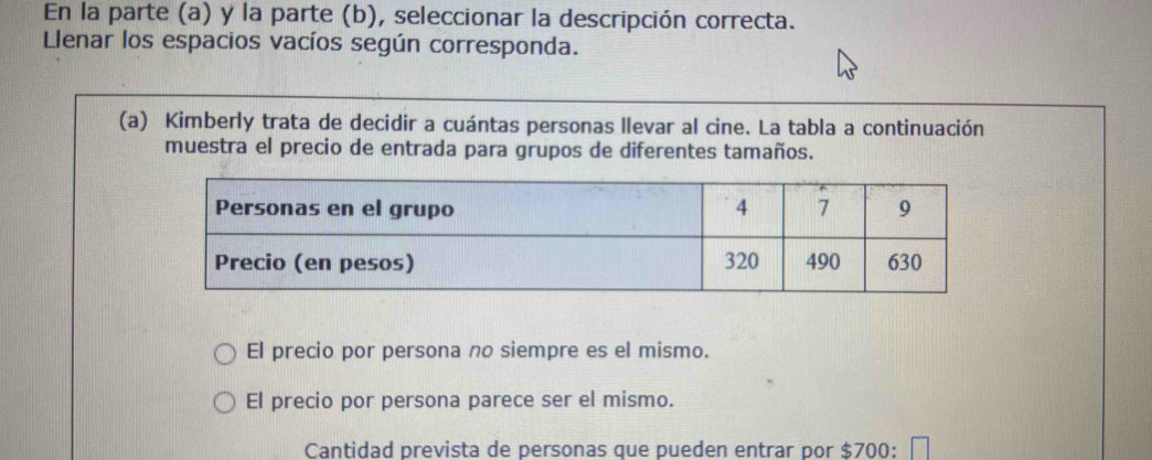 En la parte (a) y la parte (b), seleccionar la descripción correcta.
Llenar los espacios vacíos según corresponda.
(a) Kimberly trata de decidir a cuántas personas llevar al cine. La tabla a continuación
muestra el precio de entrada para grupos de diferentes tamaños.
El precio por persona no siempre es el mismo.
El precio por persona parece ser el mismo.
Cantidad prevista de personas que pueden entrar por $700 :